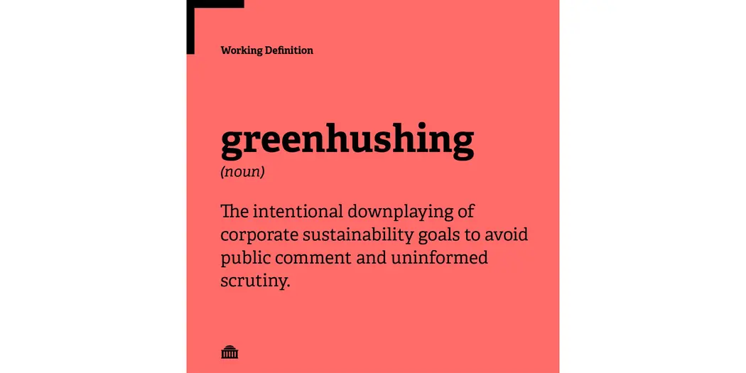 Greenhushing definition: The intentional downplaying of corporate sustainability goals to avoid public comment and uninformed scrutiny. 