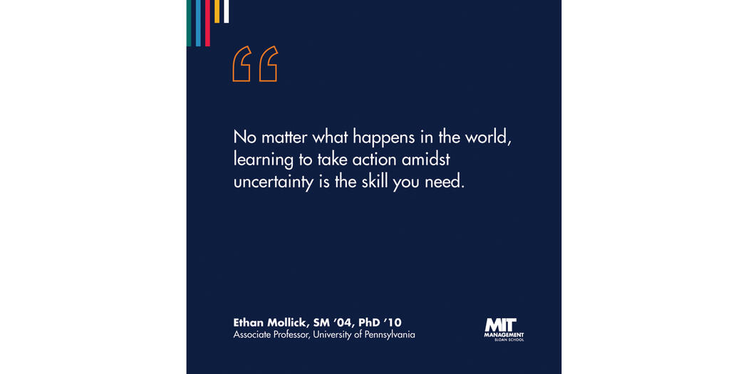 A blue square with white lettering that reads “No matter what happens in the world, learning to take action amidst uncertainty is the skill you need.” Ethan Mollick, SM ’04, PhD ’10, Associate Professor, University of Pennsylvania