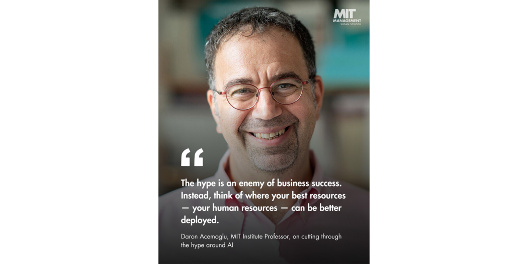 Quote: “Hype is an enemy of business success. Instead, think of where your best resources — your human resources — can be better deployed.” Daron Acemoglu, MIT Institute Professor and Nobel Laureate