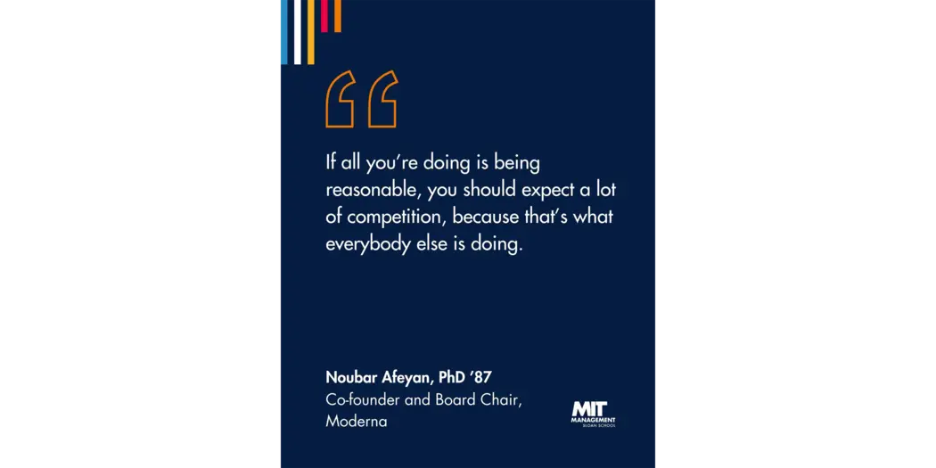 Quote: “If all you’re doing is being reasonable, you should expect a lot of competition, because that’s what everybody else is doing.” Noubar Afeyan, Co-founder and Chairman, Moderna 