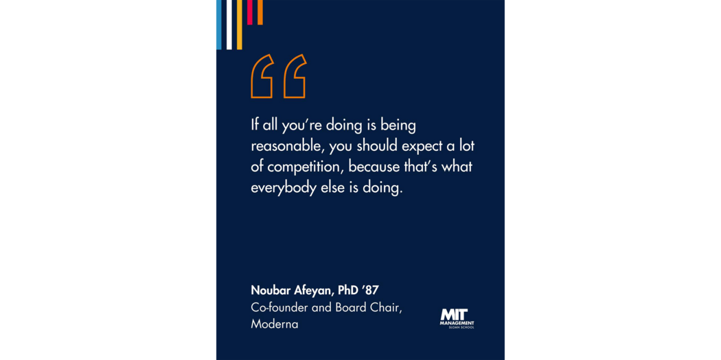 Quote: “If all you’re doing is being reasonable, you should expect a lot of competition, because that’s what everybody else is doing.” Noubar Afeyan, Co-founder and Chairman, Moderna 