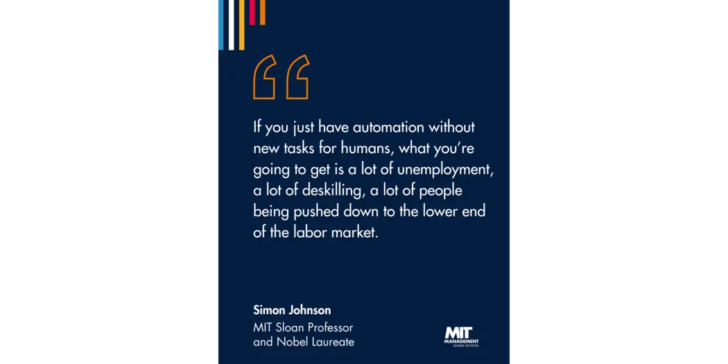 Quote: “If you just have automation without new tasks for humans, what you’re going to get is a lot of unemployment, a lot of deskilling, a lot of people being pushed down to the lower end of the labor market.” Simon Johnson, MIT Sloan Professor and 2024 Nobel Laureate 