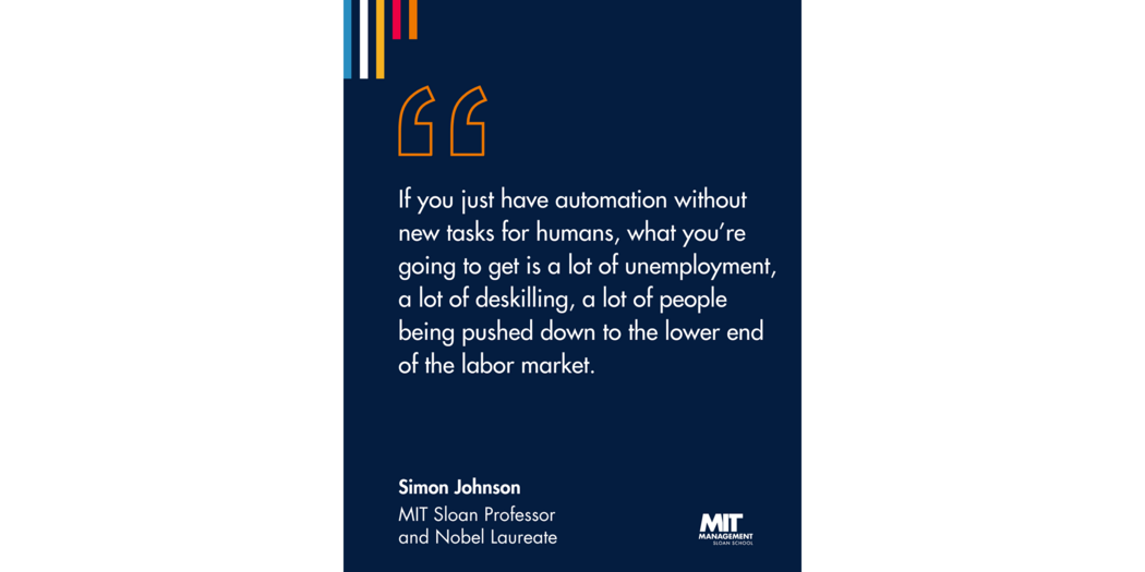 Quote: “If you just have automation without new tasks for humans, what you’re going to get is a lot of unemployment, a lot of deskilling, a lot of people being pushed down to the lower end of the labor market.” Simon Johnson, MIT Sloan Professor and 2024 Nobel Laureate 