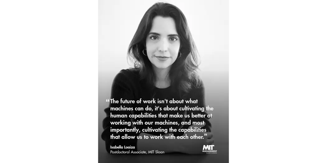 Quote: “The future of work isn’t about what machines can do, it’s about cultivating the human capabilities that make us better at working with our machines and, most importantly, cultivating the capabilities that allow us to work with each other.” Isabella Loaiza, Postdoctoral Associate, MIT Sloan 