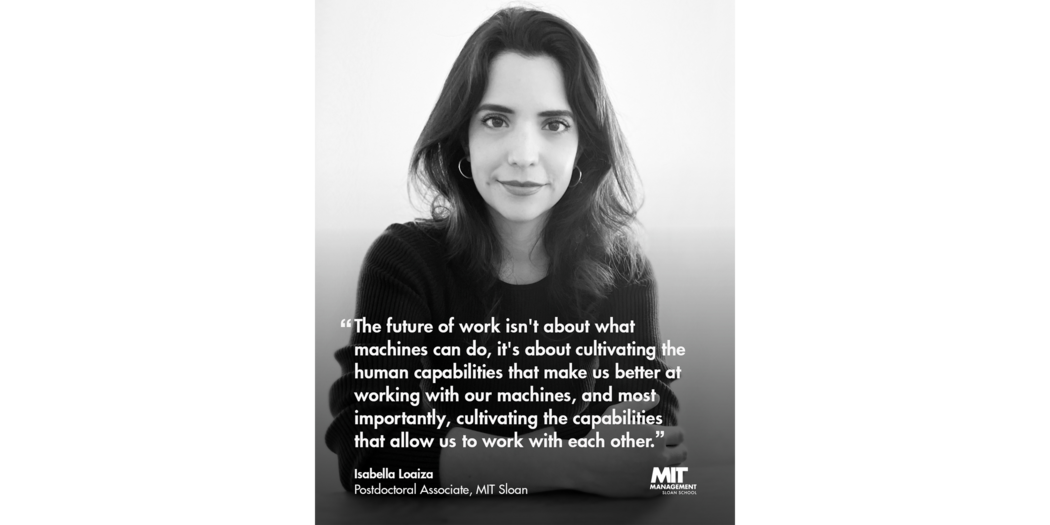 Quote: “The future of work isn’t about what machines can do, it’s about cultivating the human capabilities that make us better at working with our machines and, most importantly, cultivating the capabilities that allow us to work with each other.” Isabella Loaiza, Postdoctoral Associate, MIT Sloan 