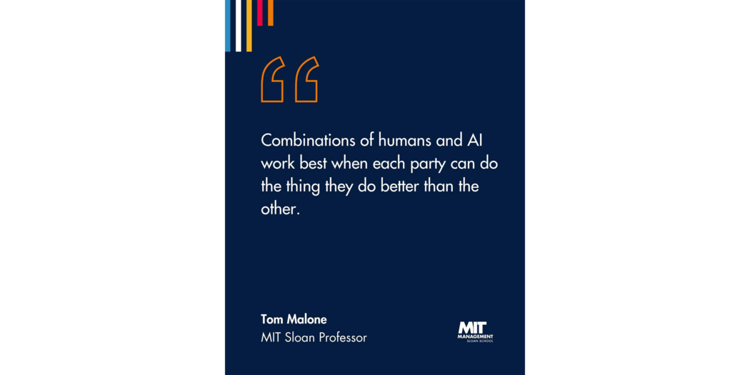 Quote: “Combinations of humans and AI work best when each party can do the thing they do better than the other.” Tom Malone, Director, MIT Center for Collective Intelligence