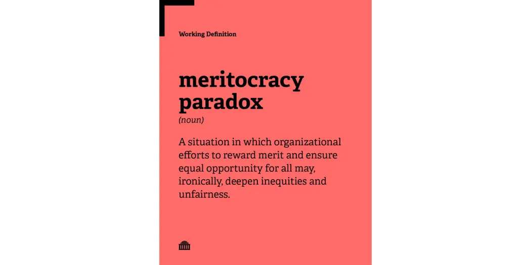 Meritocracy Paradox Working Definition: A situation in which organizational efforts to reward merit and ensure equal opportunity for all may, ironically, deepen inequities and unfairness.
