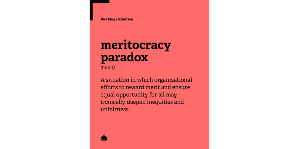 Meritocracy Paradox Working Definition: A situation in which organizational efforts to reward merit and ensure equal opportunity for all may, ironically, deepen inequities and unfairness.