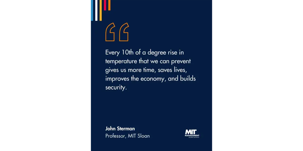 Quote: “Every 10th of a degree matters,” he said. “Every 10th of a degree rise in temperature that we can prevent gives us more time, saves lives, improves the economy, and builds our security.” John Sterman, Professor, MIT Sloan 