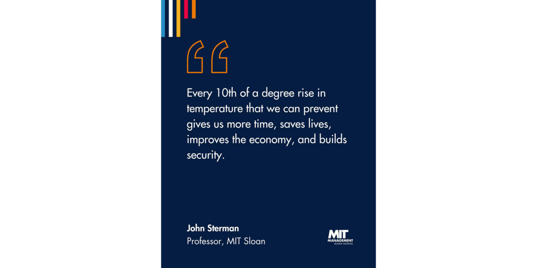 Quote: “Every 10th of a degree matters,” he said. “Every 10th of a degree rise in temperature that we can prevent gives us more time, saves lives, improves the economy, and builds our security.” John Sterman, Professor, MIT Sloan 