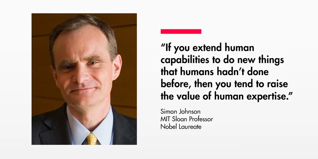Quote from Simon Johnson, MIT Sloan Professor and Nobel Laureate: "If you extend human capabilities to do new things that humans hadn't done before, then you tend to raise the value of human expertise."